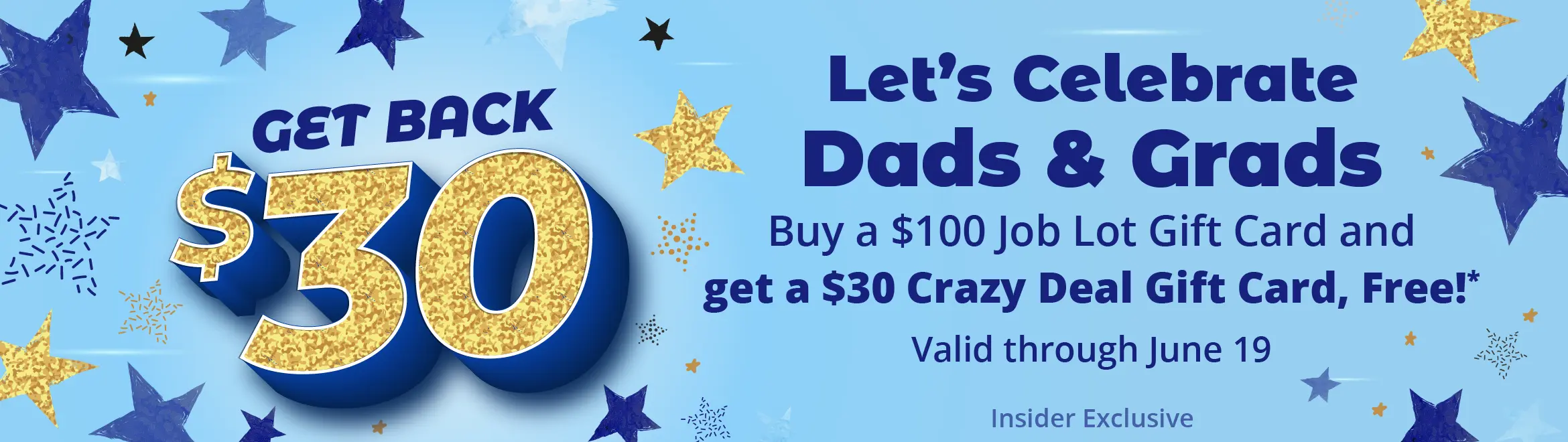 Get back $30. Let's Celebrate Dads & Grads. Buy a $100 Job Lot Gift Card and get a $30 Crazy Deal Gift Card, Free!* Valid through June 19. Insider Exclusive.