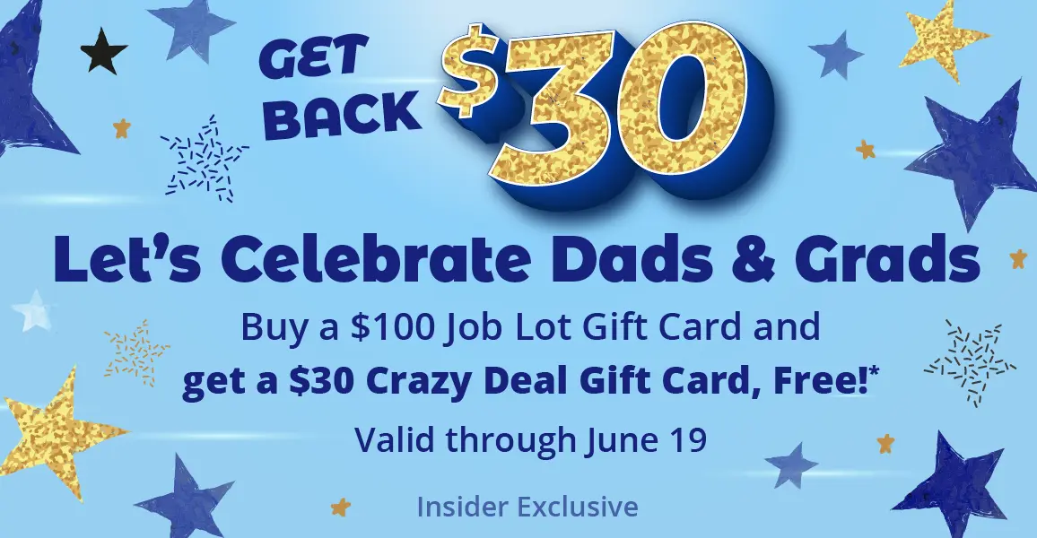 Get back $30. Let's Celebrate Dads & Grads. Buy a $100 Job Lot Gift Card and get a $30 Crazy Deal Gift Card, Free!* Valid through June 19. Insider Exclusive.