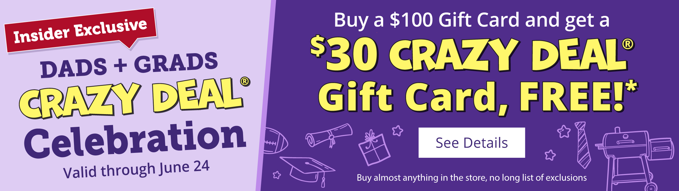 Insider Exclusive DADS + GRADS CRAZY DEAL® Celebration Valid through June 24 Buy a $100 Gift Card and get a $30 CRAZY DEAL® Gift Card, FREE!* See Details Buy almost anything in the store, no long list of exclusions