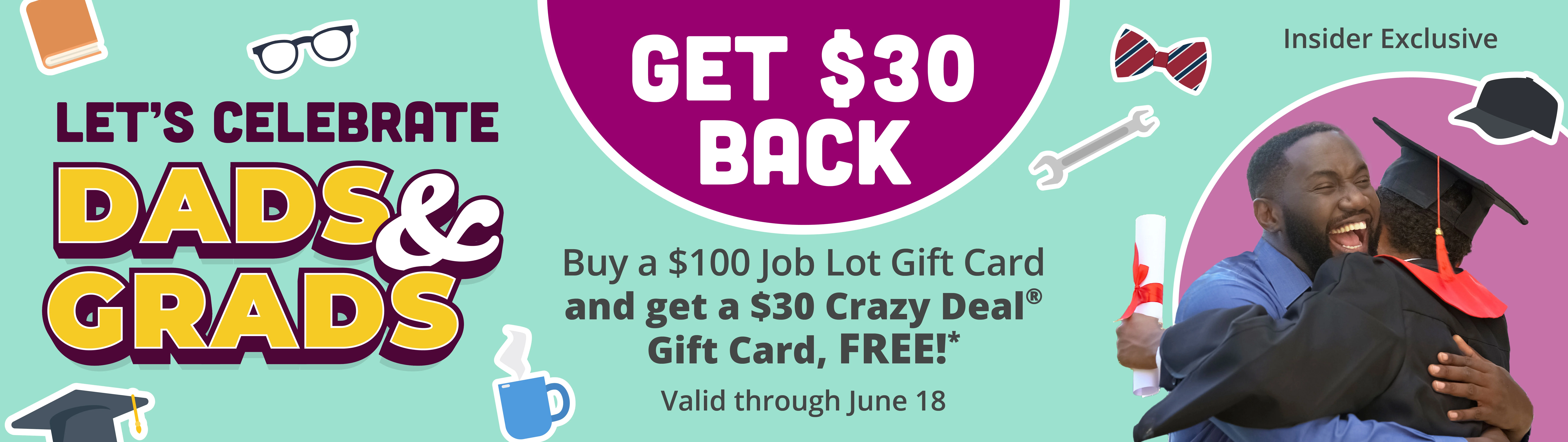 Get back $30. Let's Celebrate Dads & Grads. Buy a $100 Job Lot Gift Card and get a $30 Crazy Deal Gift Card, Free!* Valid through June 18. Insider Exclusive.
