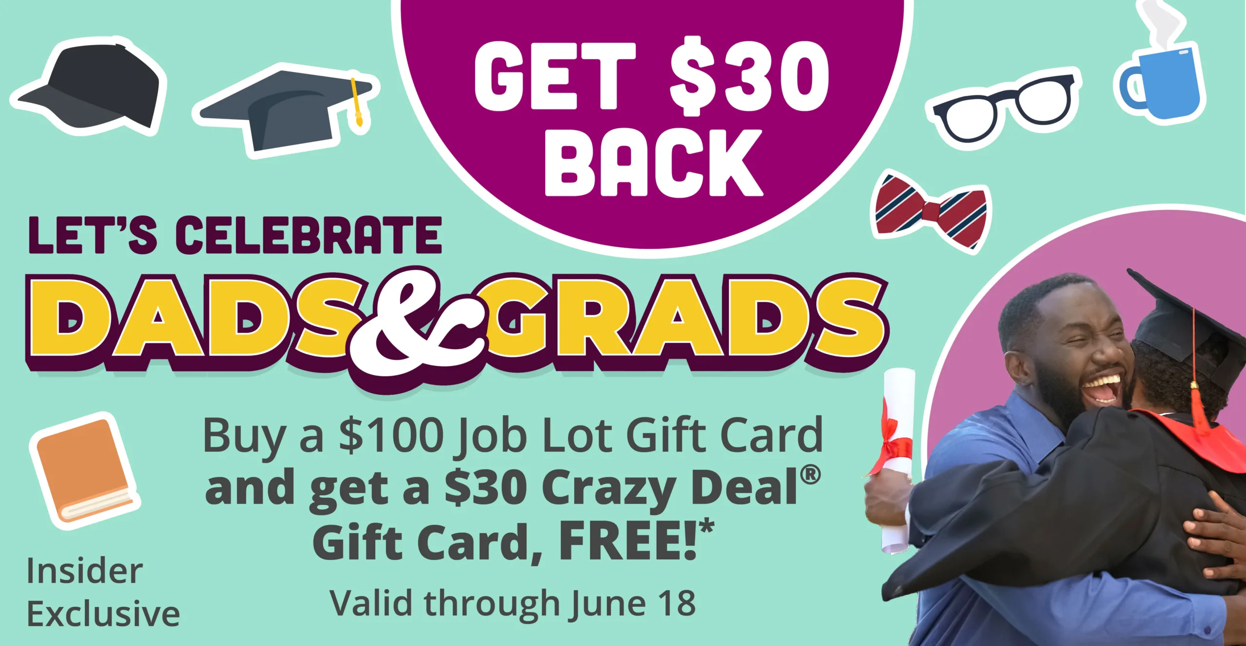 Get back $30. Let's Celebrate Dads & Grads. Buy a $100 Job Lot Gift Card and get a $30 Crazy Deal Gift Card, Free!* Valid through June 18. Insider Exclusive.