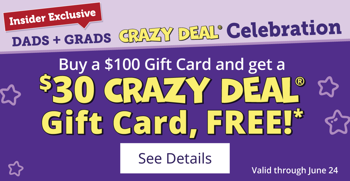 Insider Exclusive DADS + GRADS CRAZY DEAL® Celebration Valid through June 24 Buy a $100 Gift Card and get a $30 CRAZY DEAL® Gift Card, FREE!* See Details Buy almost anything in the store, no long list of exclusions